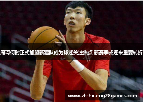 周琦何时正式加盟新疆队成为球迷关注焦点 新赛季或迎来重要转折