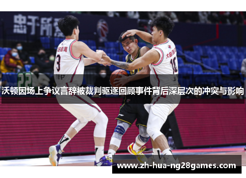 沃顿因场上争议言辞被裁判驱逐回顾事件背后深层次的冲突与影响