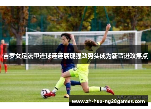 吉罗女足法甲进球连连展现强劲势头成为新晋进攻焦点 吉罗女足法甲进球连连展现强劲势头成为新晋进攻焦点