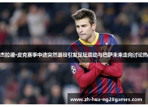杰拉德·皮克赛季中途突然退役引发足坛震动与巴萨未来走向讨论热