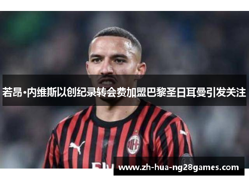 若昂·内维斯以创纪录转会费加盟巴黎圣日耳曼引发关注