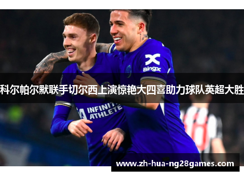 科尔帕尔默联手切尔西上演惊艳大四喜助力球队英超大胜 科尔帕尔默联手切尔西上演惊艳大四喜助力球队英超大胜