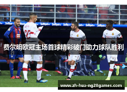 费尔明欧冠主场首球精彩破门助力球队胜利 费尔明欧冠主场首球精彩破门助力球队胜利