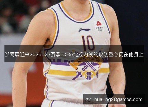 邹雨宸迎来2026-27赛季 CBA北控内线的攻防重心仍在他身上